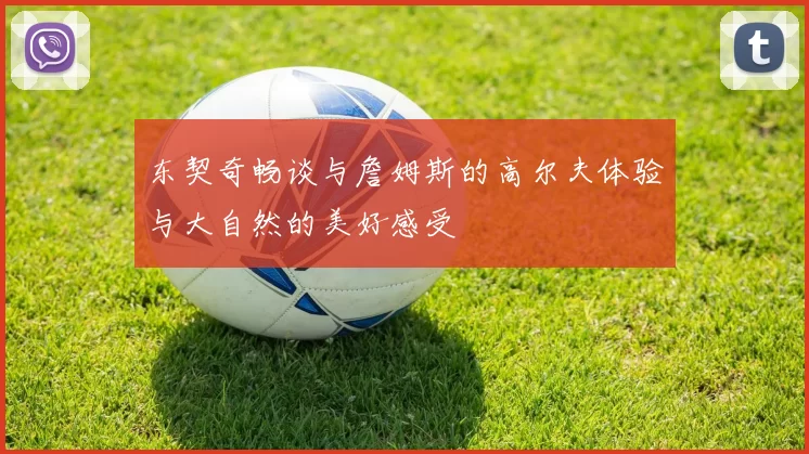 东契奇畅谈与詹姆斯的高尔夫体验与大自然的美好感受