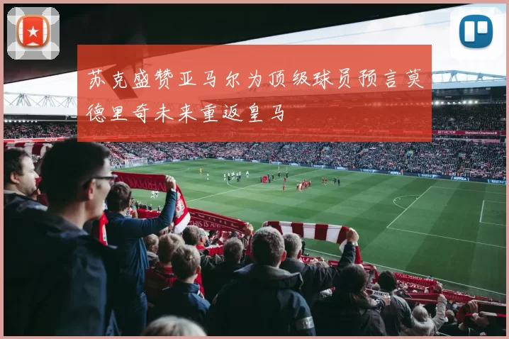 苏克盛赞亚马尔为顶级球员预言莫德里奇未来重返皇马