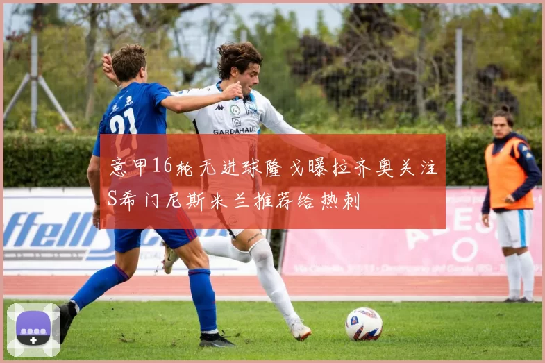 意甲16轮无进球隆戈曝拉齐奥关注S希门尼斯米兰推荐给热刺