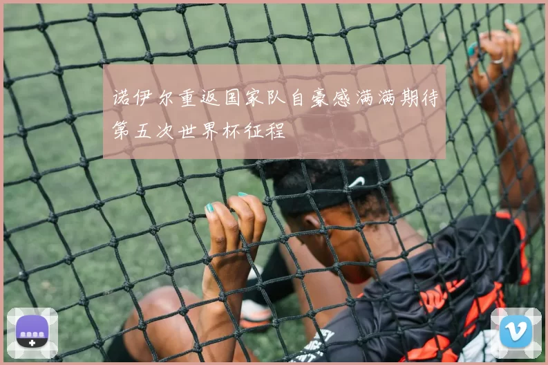 诺伊尔重返国家队自豪感满满期待第五次世界杯征程